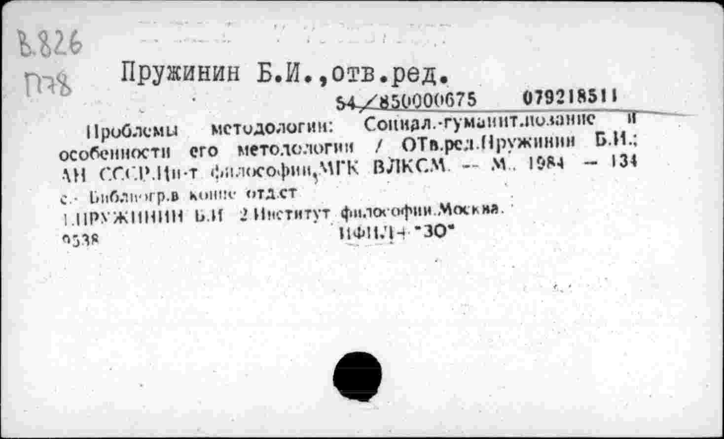 ﻿..........7- ••
гпс Пружинив Б.И.»отв.ред.
м./850000675	079218511
Проблему методологии: Социдл.-гуминитлюзанпс >Т особенности его методологии ОТв.рсл ,’*’уЖ.1'|1Л'" Б|3| АН СГСРИн-т фил<»софии,.М| К ВЛКСМ. — N.. 1.84 - 3 с,- Ьиблпогр.в м»Ш!е отдет
1 прх жинин Ь.И 2 Институт фнлоеофни Мекки».
ИФИ.'Н-ЗО-